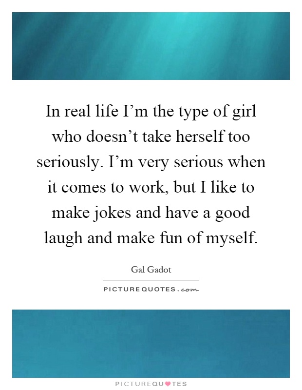 In real life I’m the type of girl who doesn’t take herself too seriously. I’m very serious when it comes to work, but I like to make jokes and have a good laugh and make fun of myself Picture Quote #1