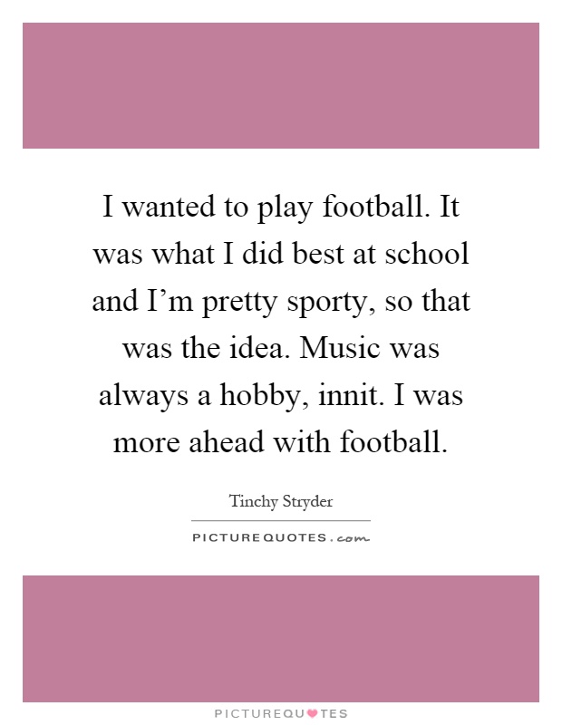 I wanted to play football. It was what I did best at school and I’m pretty sporty, so that was the idea. Music was always a hobby, innit. I was more ahead with football Picture Quote #1