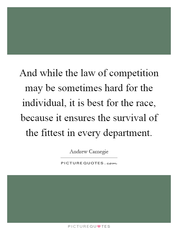 And while the law of competition may be sometimes hard for the individual, it is best for the race, because it ensures the survival of the fittest in every department Picture Quote #1
