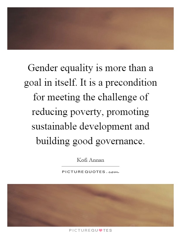 Gender equality is more than a goal in itself. It is a precondition for meeting the challenge of reducing poverty, promoting sustainable development and building good governance Picture Quote #1