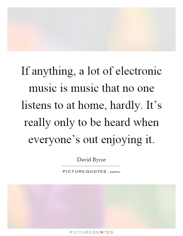 If anything, a lot of electronic music is music that no one listens to at home, hardly. It’s really only to be heard when everyone’s out enjoying it Picture Quote #1