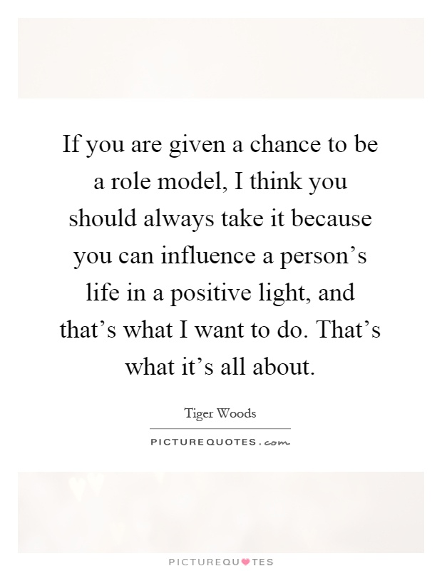 If you are given a chance to be a role model, I think you should always take it because you can influence a person’s life in a positive light, and that’s what I want to do. That’s what it’s all about Picture Quote #1