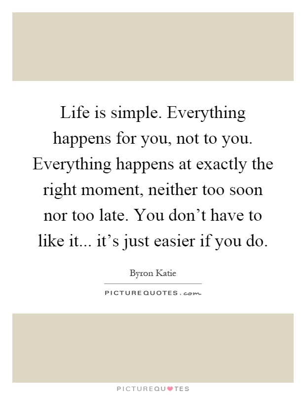 Life is simple. Everything happens for you, not to you. Everything happens at exactly the right moment, neither too soon nor too late. You don't have to like it... it's just easier if you do Picture Quote #1