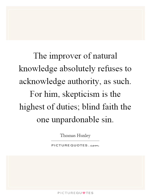 The improver of natural knowledge absolutely refuses to acknowledge authority, as such. For him, skepticism is the highest of duties; blind faith the one unpardonable sin Picture Quote #1