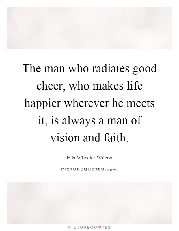 The man who radiates good cheer, who makes life happier wherever he meets it, is always a man of vision and faith Picture Quote #1