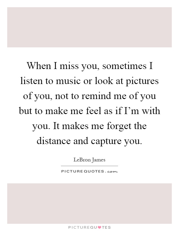 When I miss you, sometimes I listen to music or look at pictures of you, not to remind me of you but to make me feel as if I’m with you. It makes me forget the distance and capture you Picture Quote #1