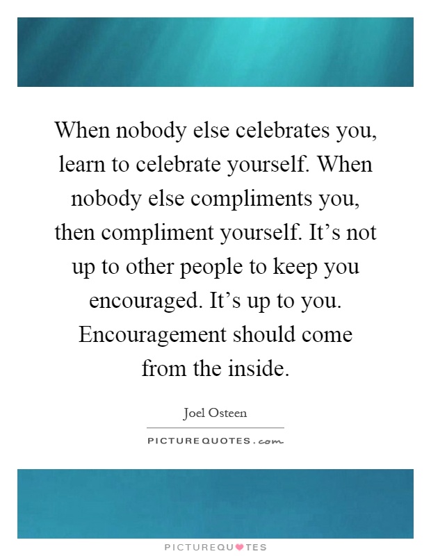 When nobody else celebrates you, learn to celebrate yourself. When nobody else compliments you, then compliment yourself. It’s not up to other people to keep you encouraged. It’s up to you. Encouragement should come from the inside Picture Quote #1