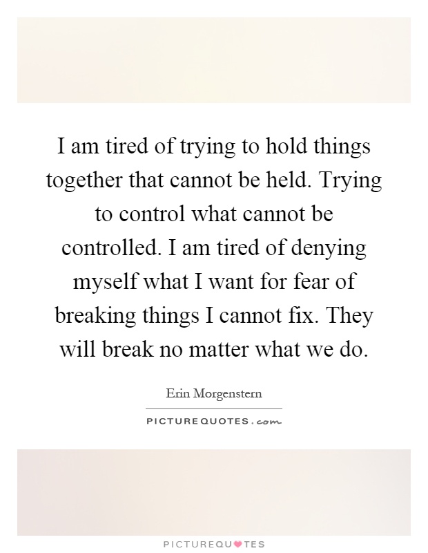 I am tired of trying to hold things together that cannot be held. Trying to control what cannot be controlled. I am tired of denying myself what I want for fear of breaking things I cannot fix. They will break no matter what we do Picture Quote #1
