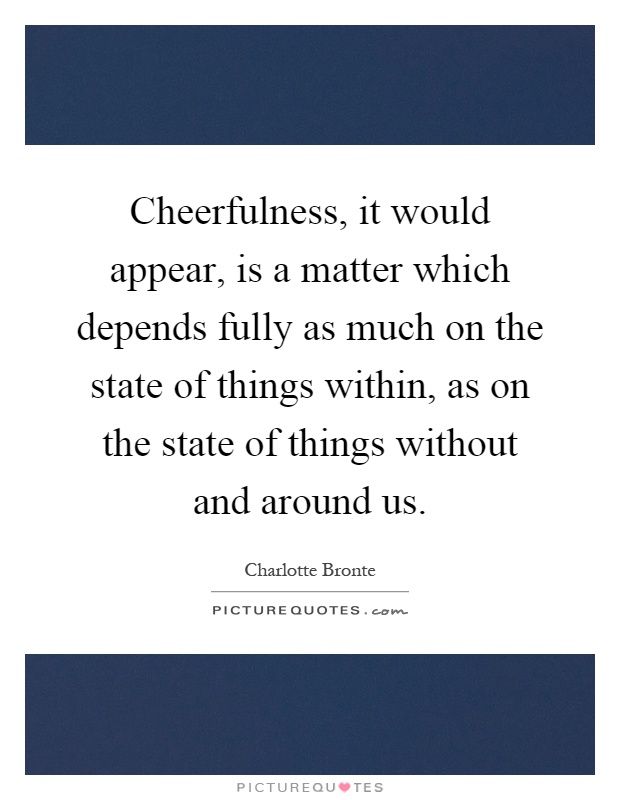 Cheerfulness, it would appear, is a matter which depends fully as much on the state of things within, as on the state of things without and around us Picture Quote #1