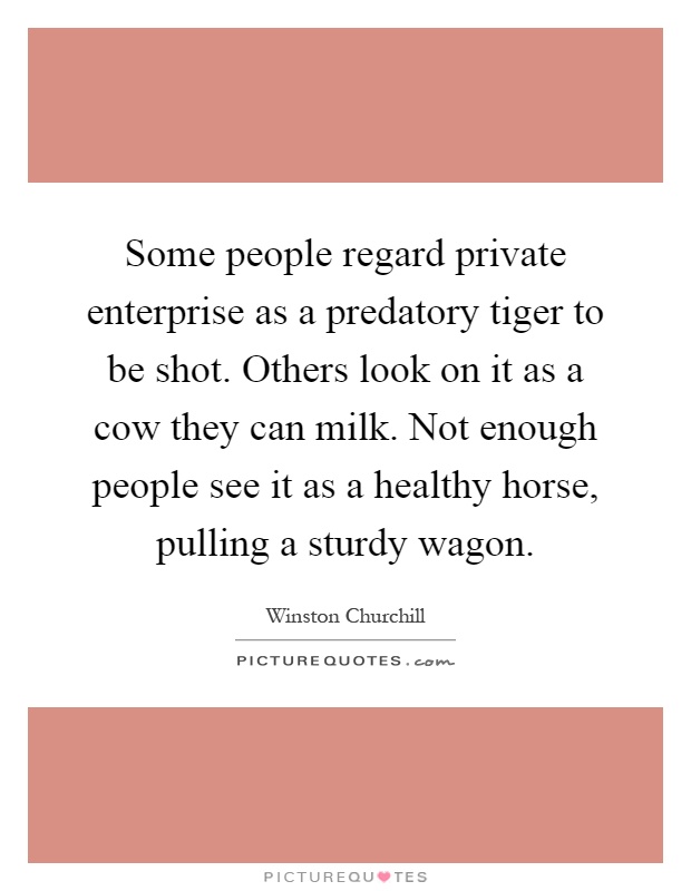 Some people regard private enterprise as a predatory tiger to be shot. Others look on it as a cow they can milk. Not enough people see it as a healthy horse, pulling a sturdy wagon Picture Quote #1