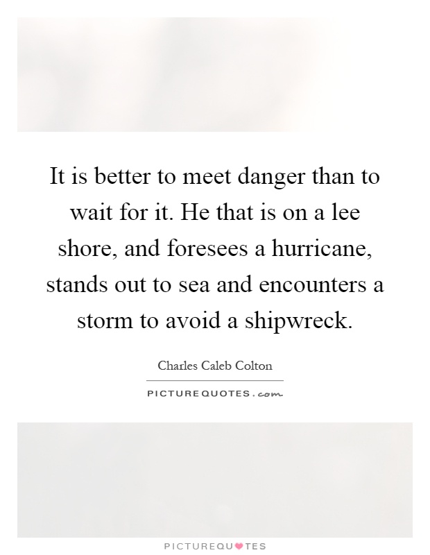 It is better to meet danger than to wait for it. He that is on a lee shore, and foresees a hurricane, stands out to sea and encounters a storm to avoid a shipwreck Picture Quote #1