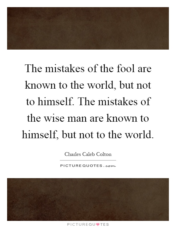 The mistakes of the fool are known to the world, but not to himself. The mistakes of the wise man are known to himself, but not to the world Picture Quote #1
