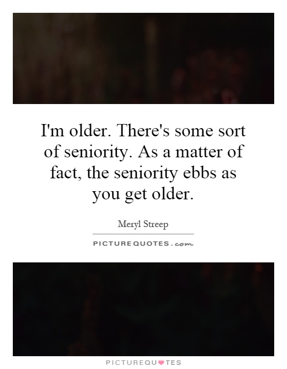 I'm older. There's some sort of seniority. As a matter of fact, the seniority ebbs as you get older Picture Quote #1