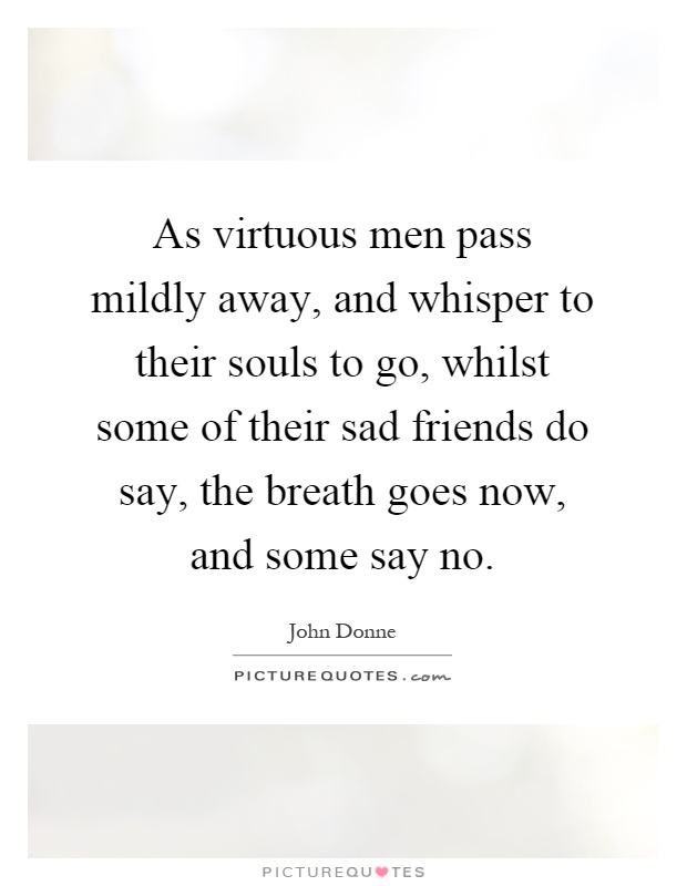 As virtuous men pass mildly away, and whisper to their souls to go, whilst some of their sad friends do say, the breath goes now, and some say no Picture Quote #1