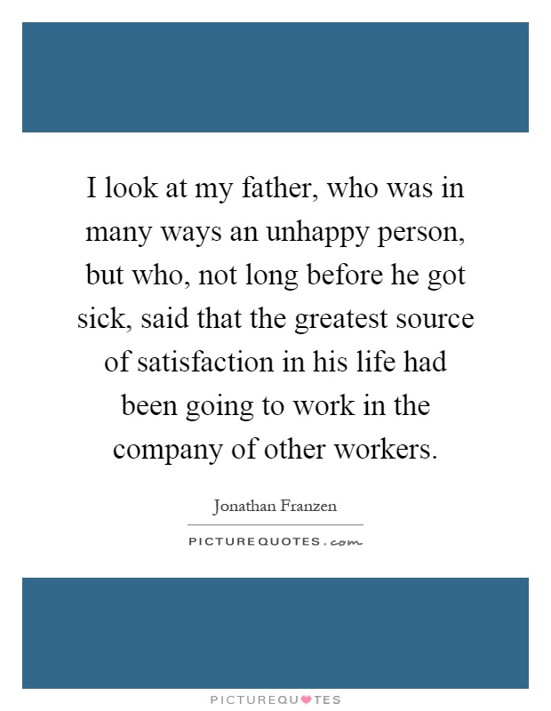 I look at my father, who was in many ways an unhappy person, but who, not long before he got sick, said that the greatest source of satisfaction in his life had been going to work in the company of other workers Picture Quote #1