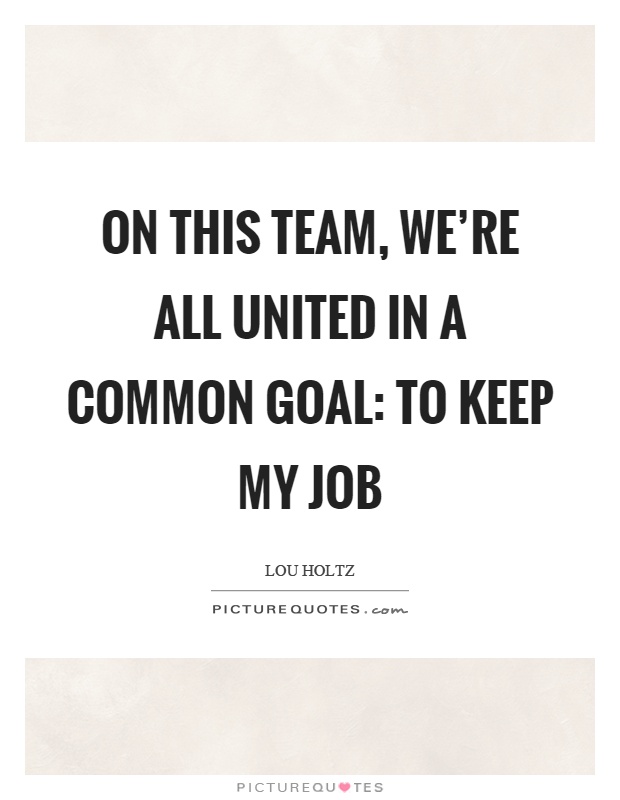 On this team, we’re all united in a common goal: to keep my job Picture Quote #1