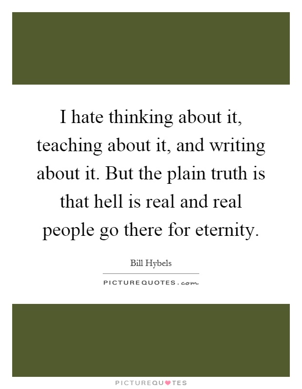 I hate thinking about it, teaching about it, and writing about it. But the plain truth is that hell is real and real people go there for eternity Picture Quote #1