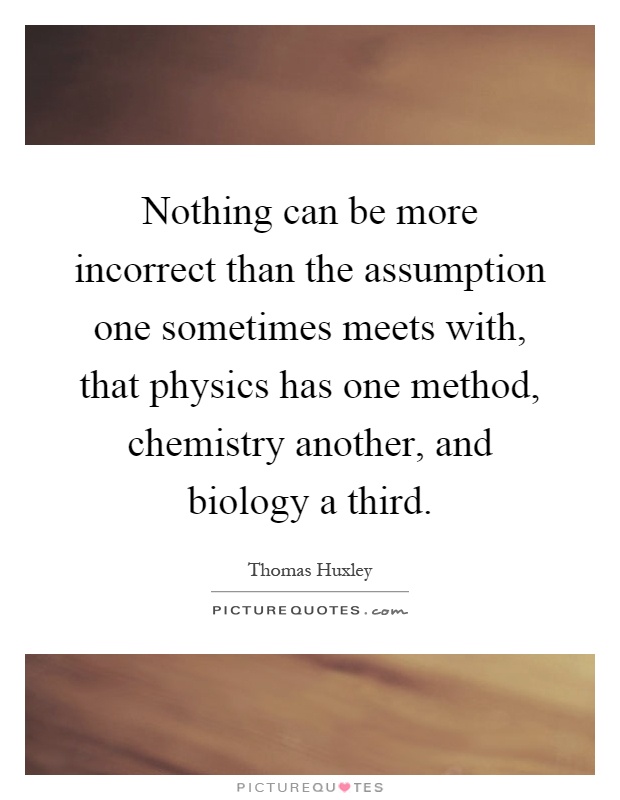 Nothing can be more incorrect than the assumption one sometimes meets with, that physics has one method, chemistry another, and biology a third Picture Quote #1