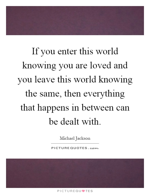 If you enter this world knowing you are loved and you leave this world knowing the same, then everything that happens in between can be dealt with Picture Quote #1