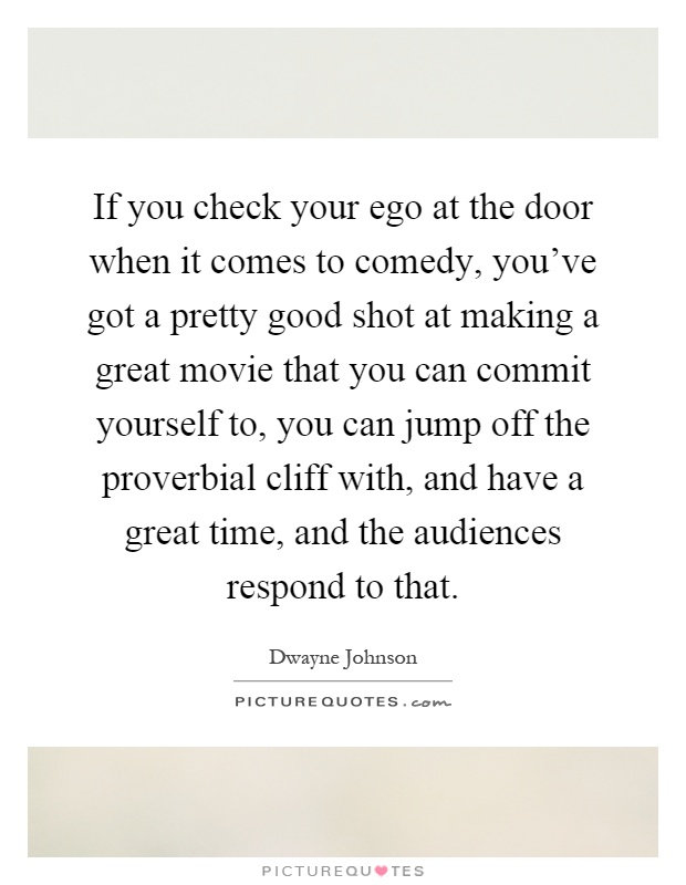 If you check your ego at the door when it comes to comedy, you’ve got a pretty good shot at making a great movie that you can commit yourself to, you can jump off the proverbial cliff with, and have a great time, and the audiences respond to that Picture Quote #1