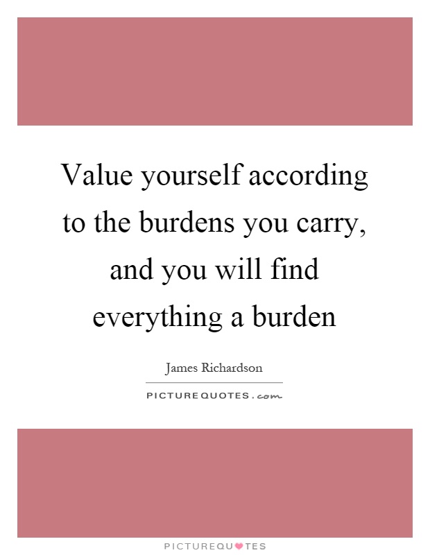 Value yourself according to the burdens you carry, and you will find everything a burden Picture Quote #1