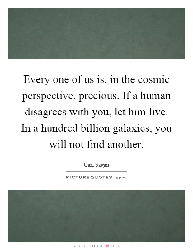 Every one of us is, in the cosmic perspective, precious. If a human disagrees with you, let him live. In a hundred billion galaxies, you will not find another Picture Quote #1