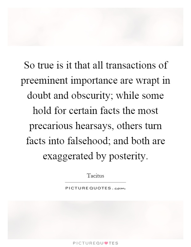 So true is it that all transactions of preeminent importance are wrapt in doubt and obscurity; while some hold for certain facts the most precarious hearsays, others turn facts into falsehood; and both are exaggerated by posterity Picture Quote #1