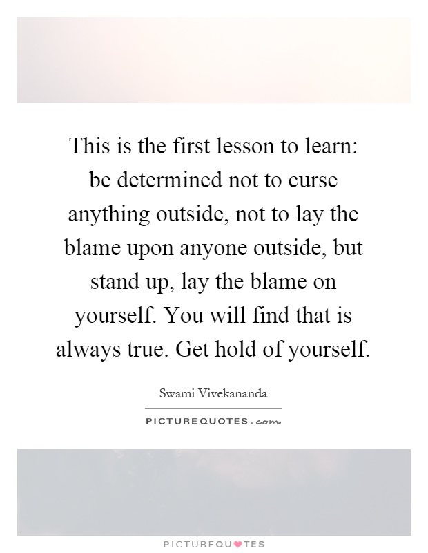This is the first lesson to learn: be determined not to curse anything outside, not to lay the blame upon anyone outside, but stand up, lay the blame on yourself. You will find that is always true. Get hold of yourself Picture Quote #1
