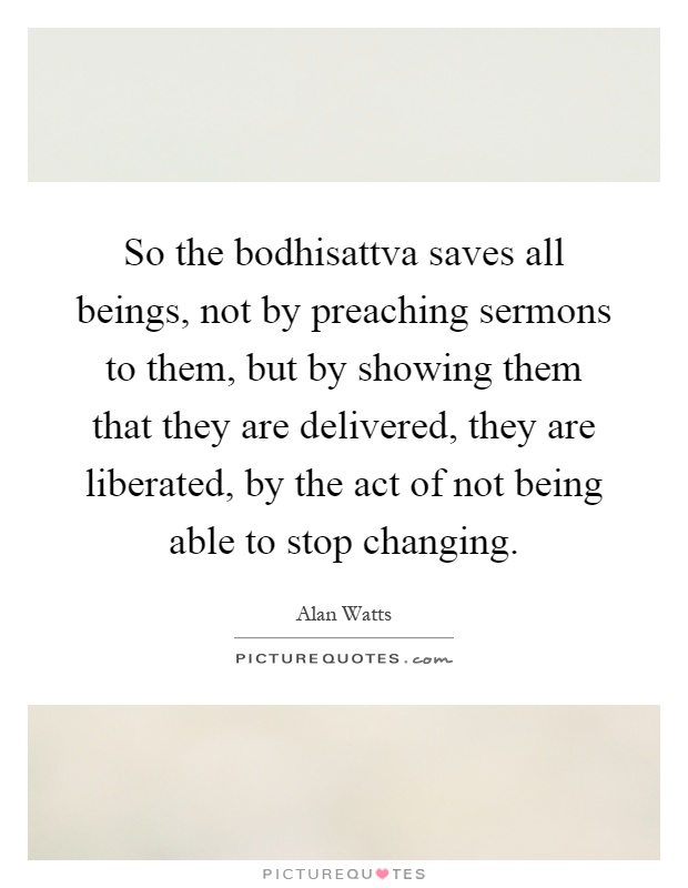 So the bodhisattva saves all beings, not by preaching sermons to them, but by showing them that they are delivered, they are liberated, by the act of not being able to stop changing Picture Quote #1
