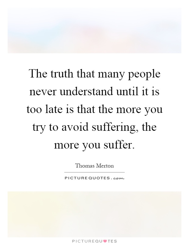 The truth that many people never understand until it is too late is that the more you try to avoid suffering, the more you suffer Picture Quote #1