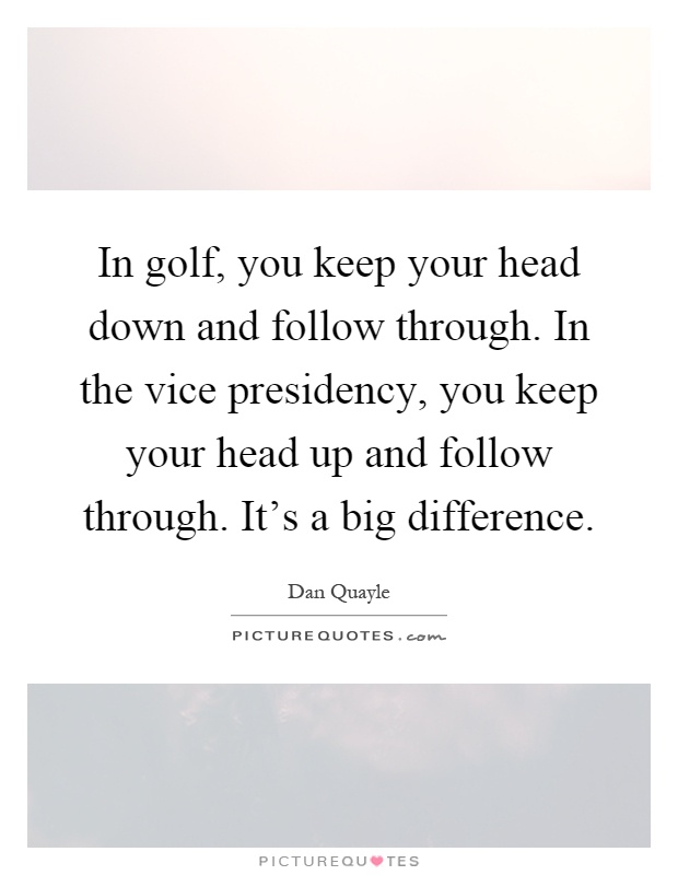 In golf, you keep your head down and follow through. In the vice presidency, you keep your head up and follow through. It’s a big difference Picture Quote #1
