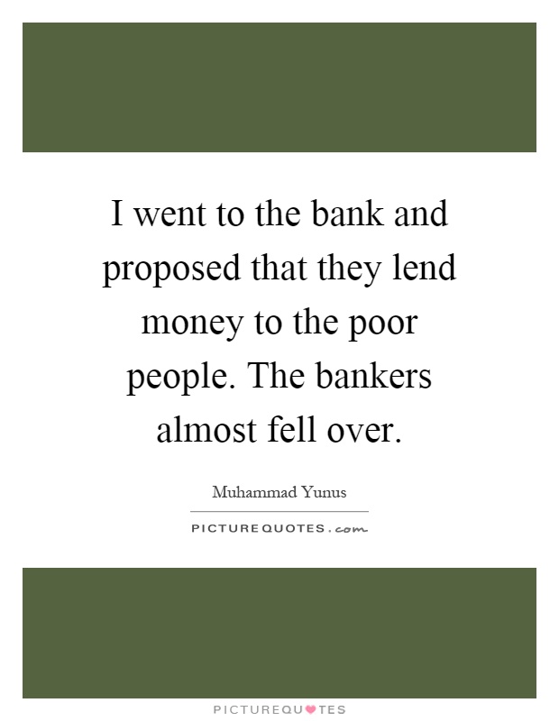 I went to the bank and proposed that they lend money to the poor people. The bankers almost fell over Picture Quote #1