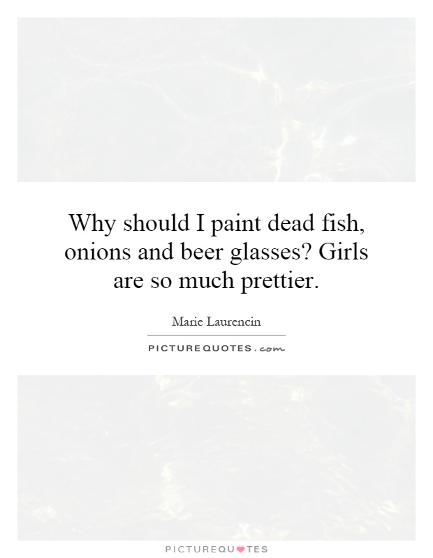 Why should I paint dead fish, onions and beer glasses? Girls are so much prettier Picture Quote #1