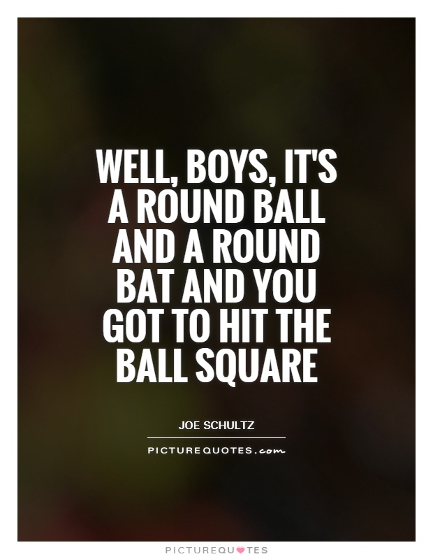 Well, boys, it's a round ball and a round bat and you got to hit