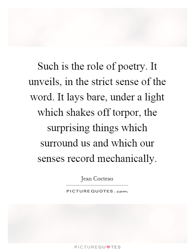 Such is the role of poetry. It unveils, in the strict sense of the word. It lays bare, under a light which shakes off torpor, the surprising things which surround us and which our senses record mechanically Picture Quote #1