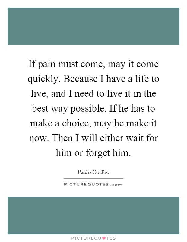 If pain must come, may it come quickly. Because I have a life to live, and I need to live it in the best way possible. If he has to make a choice, may he make it now. Then I will either wait for him or forget him Picture Quote #1