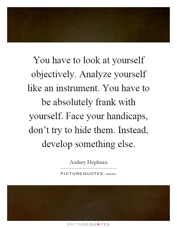 You have to look at yourself objectively. Analyze yourself like an instrument. You have to be absolutely frank with yourself. Face your handicaps, don’t try to hide them. Instead, develop something else Picture Quote #1