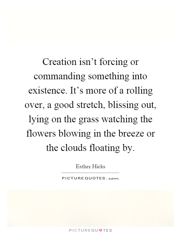 Creation isn’t forcing or commanding something into existence. It’s more of a rolling over, a good stretch, blissing out, lying on the grass watching the flowers blowing in the breeze or the clouds floating by Picture Quote #1