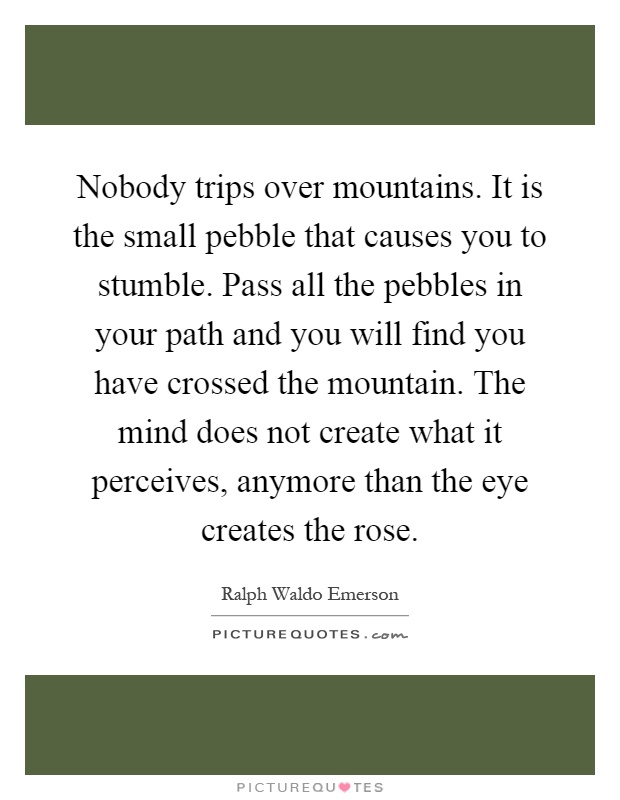 Nobody trips over mountains. It is the small pebble that causes you to stumble. Pass all the pebbles in your path and you will find you have crossed the mountain. The mind does not create what it perceives, anymore than the eye creates the rose Picture Quote #1