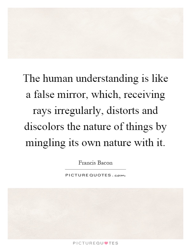 The human understanding is like a false mirror, which, receiving rays irregularly, distorts and discolors the nature of things by mingling its own nature with it Picture Quote #1