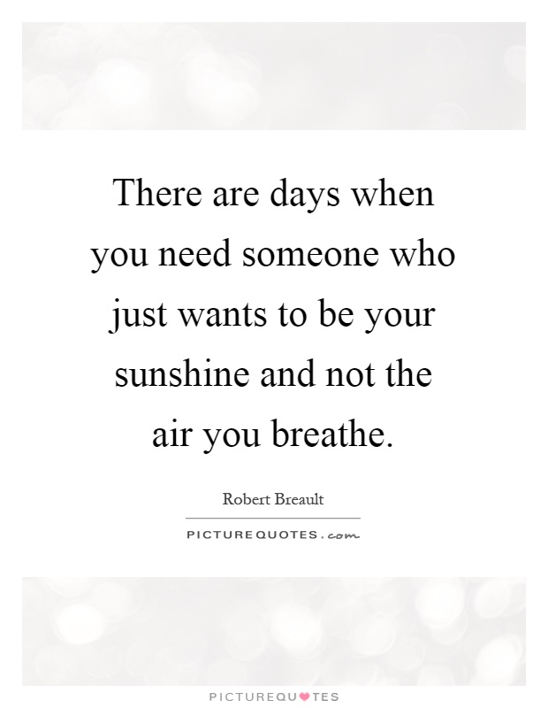 There are days when you need someone who just wants to be your sunshine and not the air you breathe Picture Quote #1