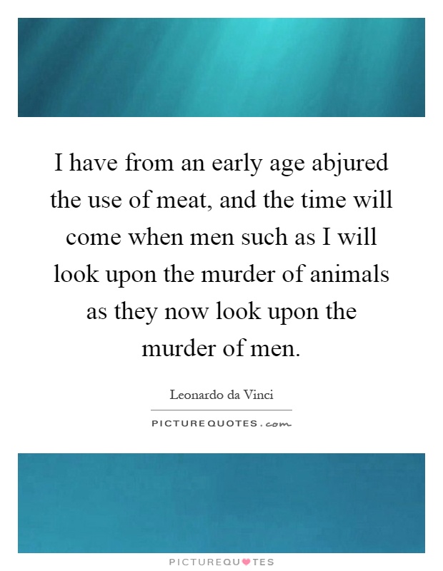 I have from an early age abjured the use of meat, and the time will come when men such as I will look upon the murder of animals as they now look upon the murder of men Picture Quote #1