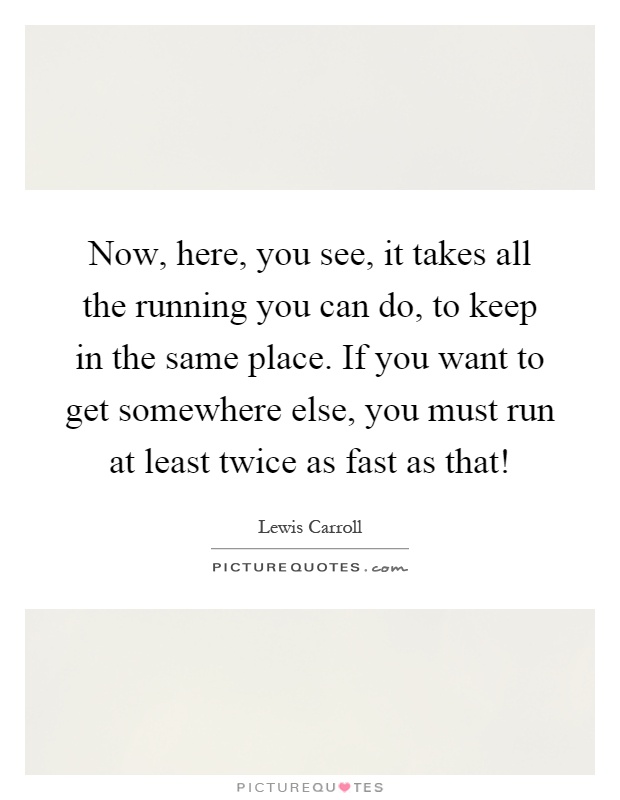 Now, here, you see, it takes all the running you can do, to keep in the same place. If you want to get somewhere else, you must run at least twice as fast as that! Picture Quote #1