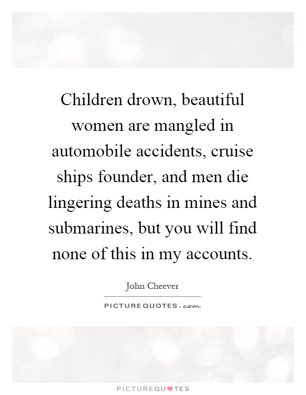 Children drown, beautiful women are mangled in automobile accidents, cruise ships founder, and men die lingering deaths in mines and submarines, but you will find none of this in my accounts Picture Quote #1
