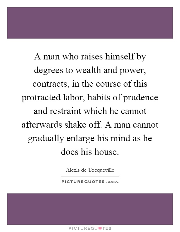 A man who raises himself by degrees to wealth and power, contracts, in the course of this protracted labor, habits of prudence and restraint which he cannot afterwards shake off. A man cannot gradually enlarge his mind as he does his house Picture Quote #1