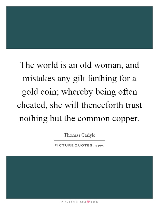 The world is an old woman, and mistakes any gilt farthing for a gold coin; whereby being often cheated, she will thenceforth trust nothing but the common copper Picture Quote #1