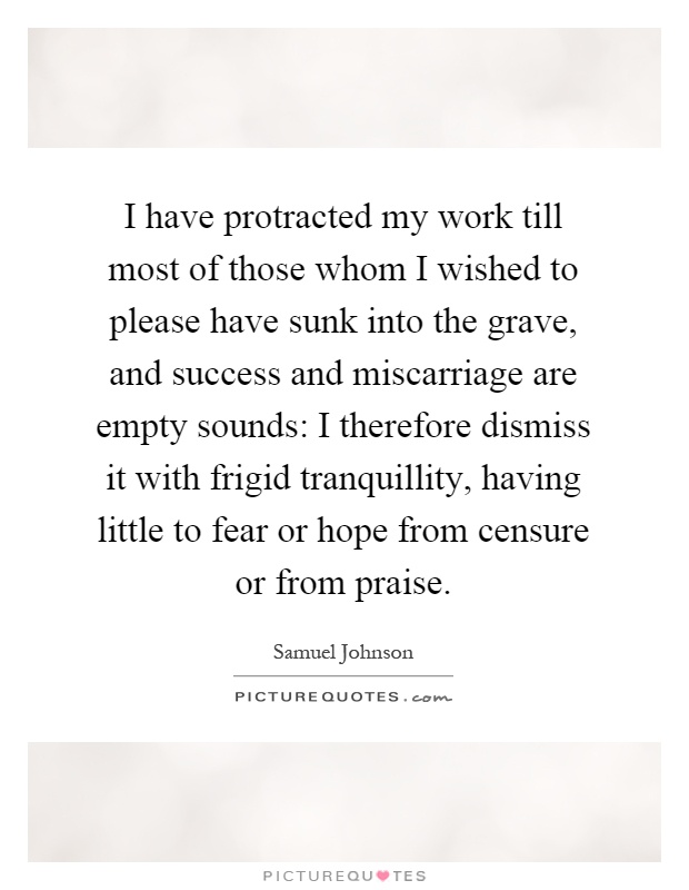 I have protracted my work till most of those whom I wished to please have sunk into the grave, and success and miscarriage are empty sounds: I therefore dismiss it with frigid tranquillity, having little to fear or hope from censure or from praise Picture Quote #1
