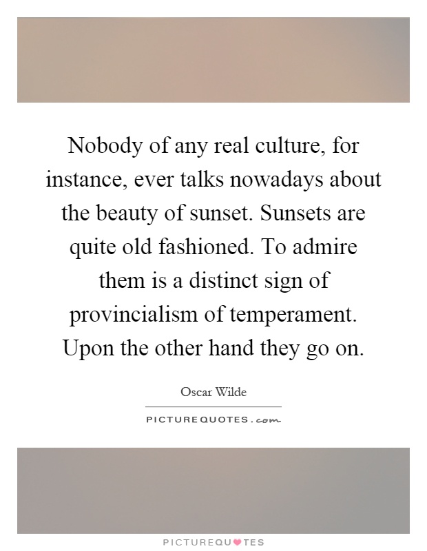 Nobody of any real culture, for instance, ever talks nowadays about the beauty of sunset. Sunsets are quite old fashioned. To admire them is a distinct sign of provincialism of temperament. Upon the other hand they go on Picture Quote #1
