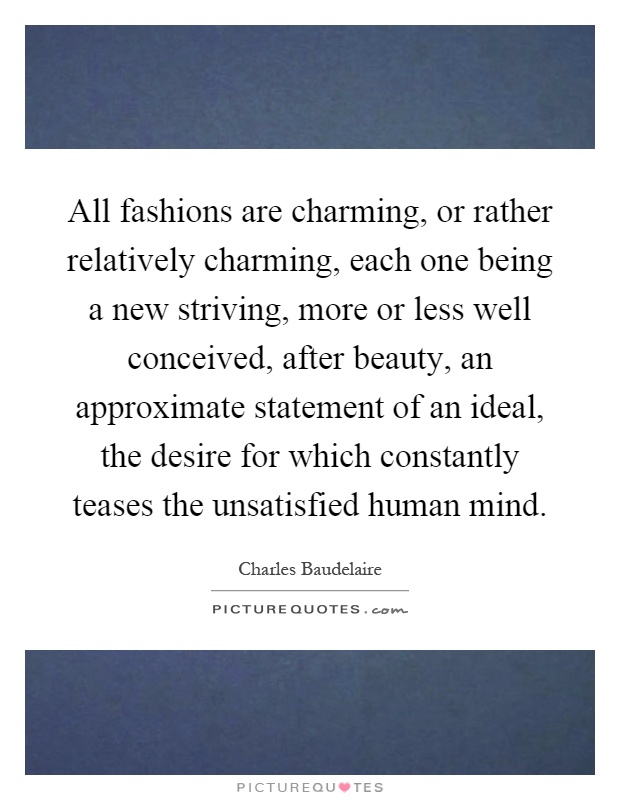 All fashions are charming, or rather relatively charming, each one being a new striving, more or less well conceived, after beauty, an approximate statement of an ideal, the desire for which constantly teases the unsatisfied human mind Picture Quote #1