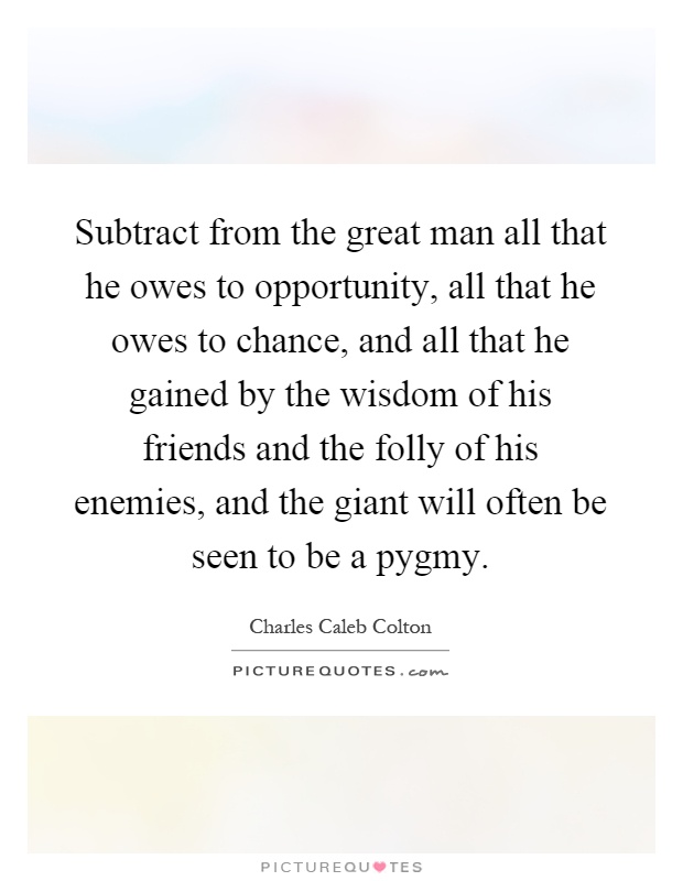 Subtract from the great man all that he owes to opportunity, all that he owes to chance, and all that he gained by the wisdom of his friends and the folly of his enemies, and the giant will often be seen to be a pygmy Picture Quote #1